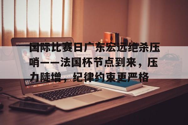 爱游戏体育-国际比赛日广东宏远绝杀压哨——法国杯节点到来，压力陡增，纪律约束更严格的简单介绍