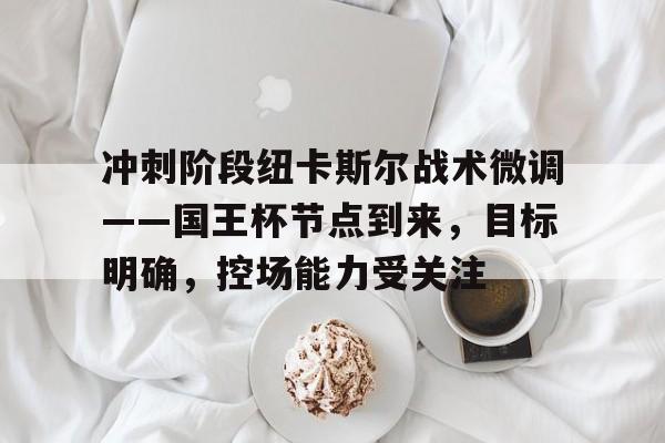 爱游戏入口-冲刺阶段纽卡斯尔战术微调——国王杯节点到来，目标明确，控场能力受关注的简单介绍