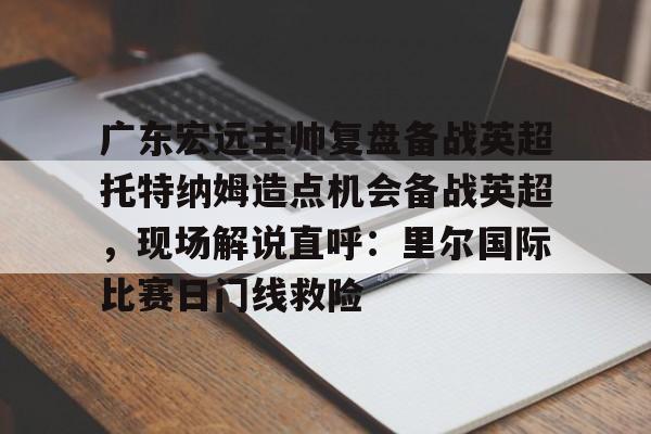 包含广东宏远主帅复盘备战英超托特纳姆造点机会备战英超，现场解说直呼：里尔国际比赛日门线救险的词条